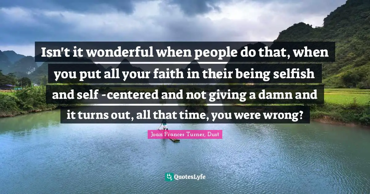 Isn't it wonderful when people do that, when you put all your faith in their being selfish and self -centered and not giving a damn and it turns out, all that time, you were wrong?