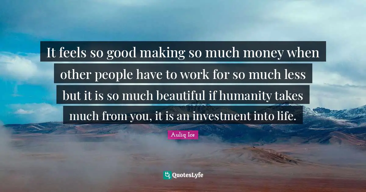 It feels so good making so much money when other people have to work for so much less but it is so much beautiful if humanity takes much from you, it is an investment into life.