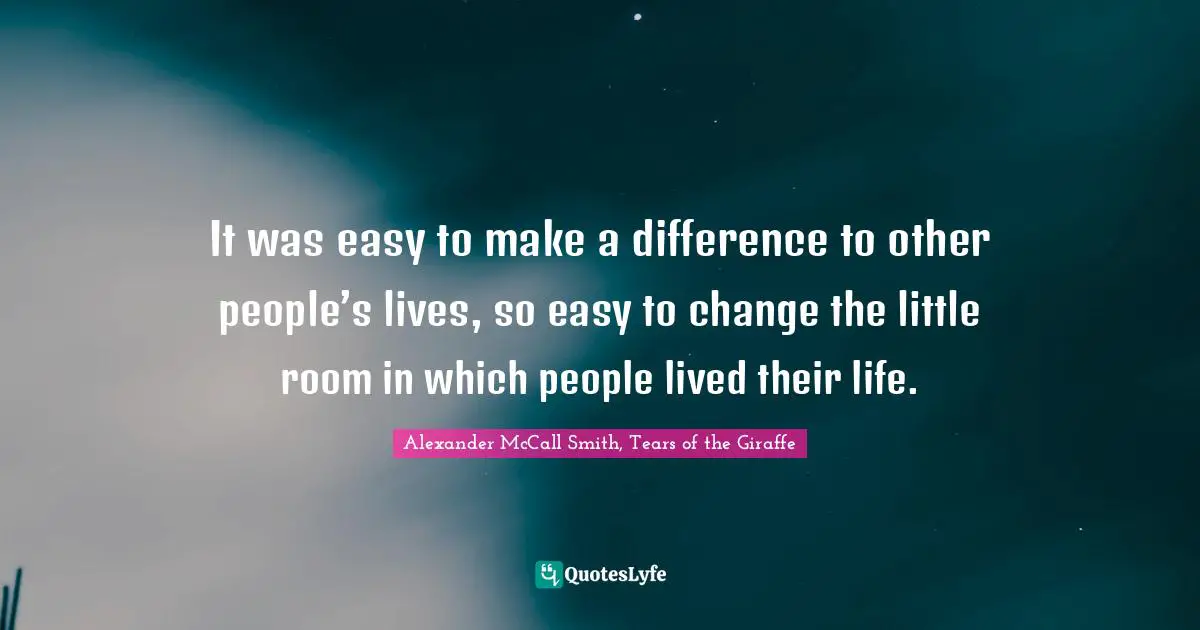 It was easy to make a difference to other people’s lives, so easy to change the little room in which people lived their life.