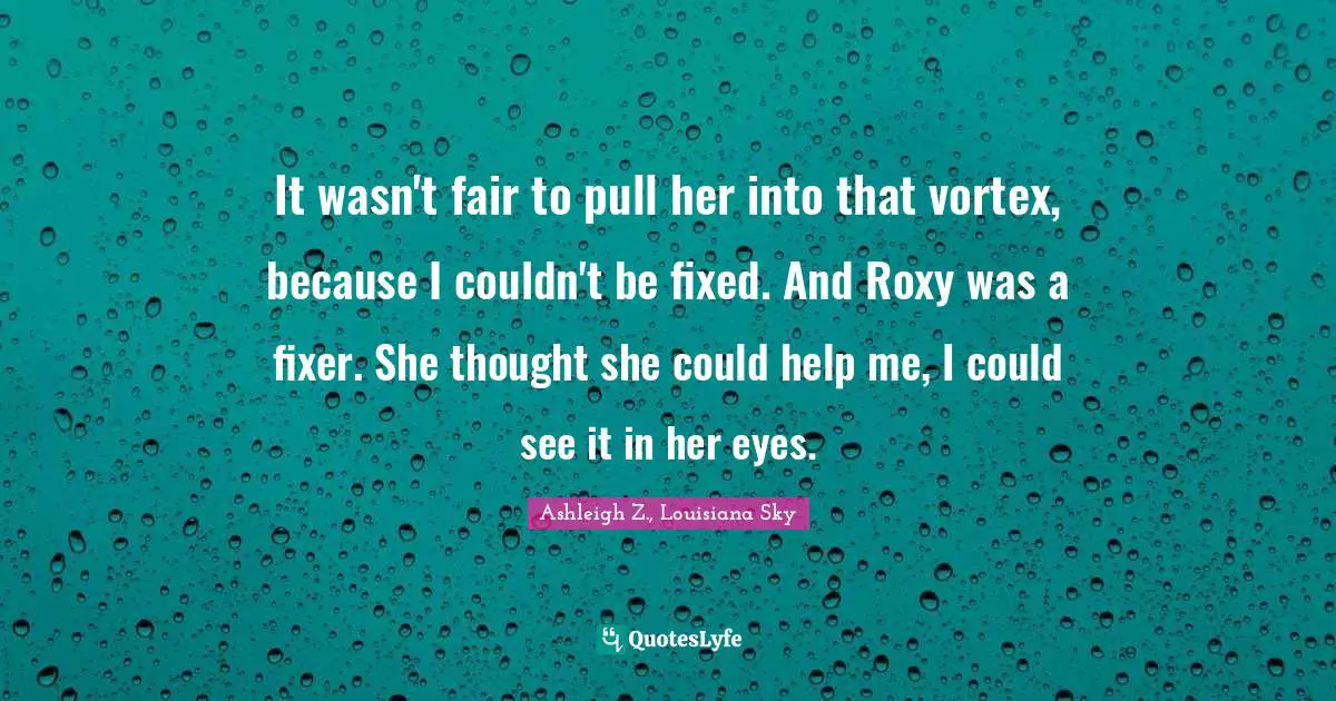 It wasn't fair to pull her into that vortex, because I couldn't be fixed. And Roxy was a fixer. She thought she could help me, I could see it in her eyes.