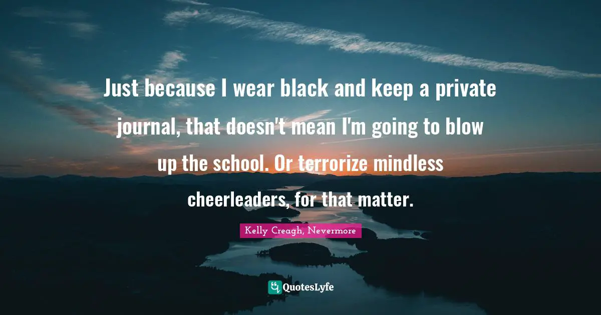 Just because I wear black and keep a private journal, that doesn't mean I'm going to blow up the school. Or terrorize mindless cheerleaders, for that matter.