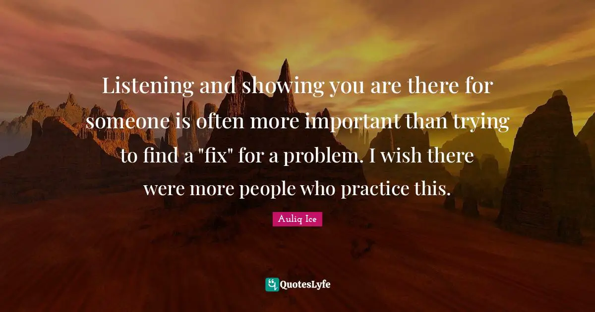 Listening and showing you are there for someone is often more important than trying to find a "fix" for a problem. I wish there were more people who practice this.