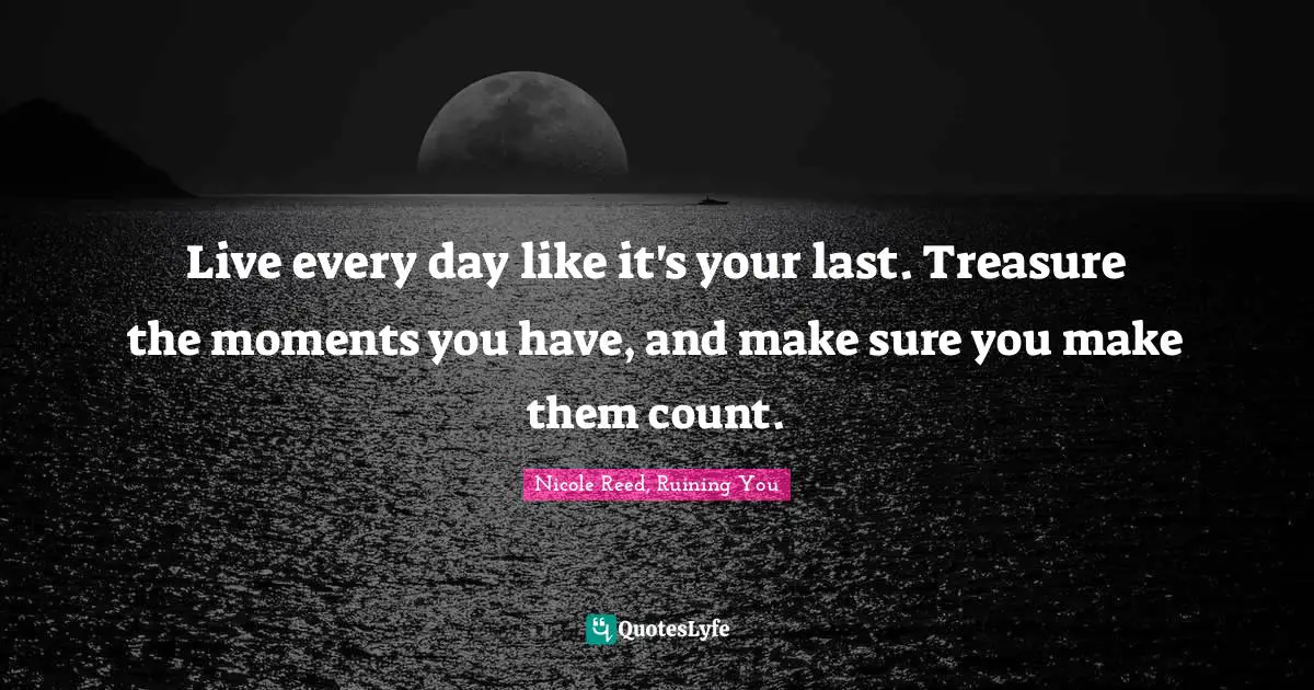 Live every day like it's your last. Treasure the moments you have, and make sure you make them count.
