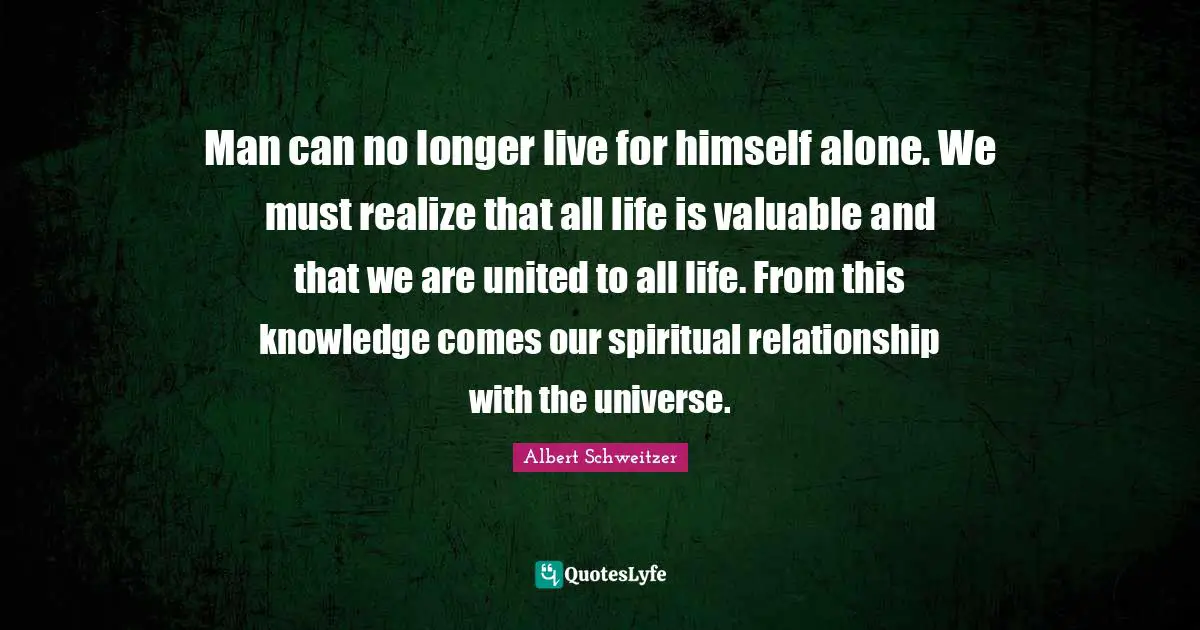 Man can no longer live for himself alone. We must realize that all life is valuable and that we are united to all life. From this knowledge comes our spiritual relationship with the universe.