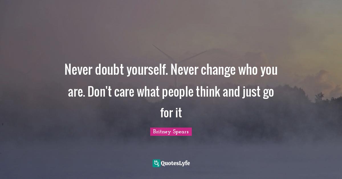 Never doubt yourself. Never change who you are. Don't care what people think and just go for it