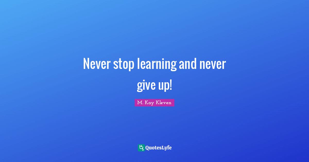 Never stop learning and never give up!