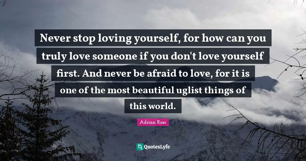 Never stop loving yourself, for how can you truly love someone if you don't love yourself first. And never be afraid to love, for it is one of the most beautiful uglist things of this world.