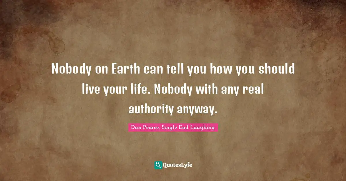 Nobody on Earth can tell you how you should live your life. Nobody with any real authority anyway.