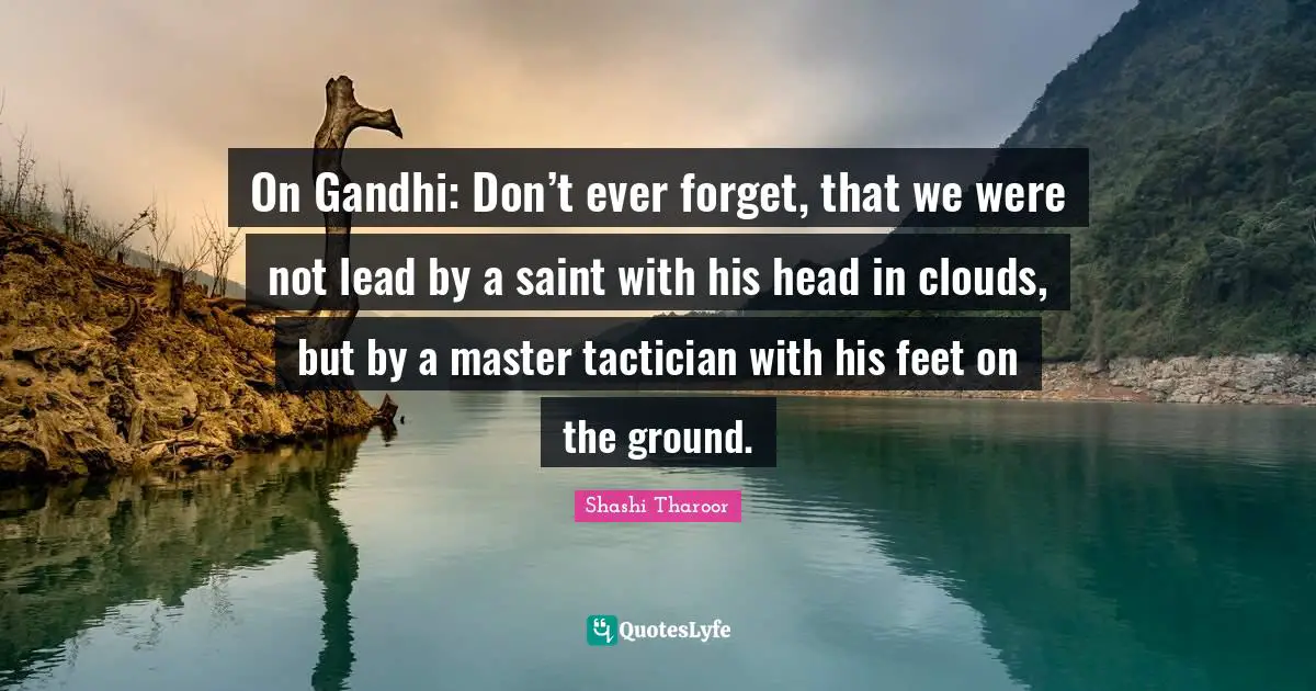 Gandhi Quotes: "On Gandhi: Don’t ever forget, that we were not lead by a saint with his head in clouds, but by a master tactician with his feet on the ground."