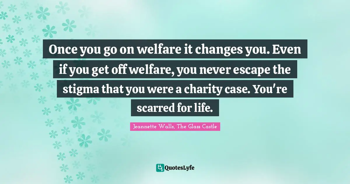 Once you go on welfare it changes you. Even if you get off welfare, you never escape the stigma that you were a charity case. You're scarred for life.