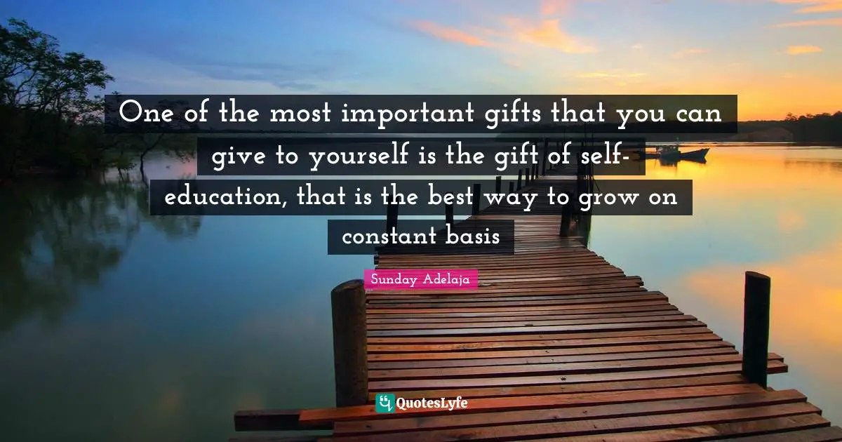One of the most important gifts that you can give to yourself is the gift of self-education, that is the best way to grow on constant basis