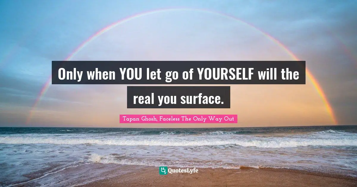 Only when YOU let go of YOURSELF will the real you surface.
