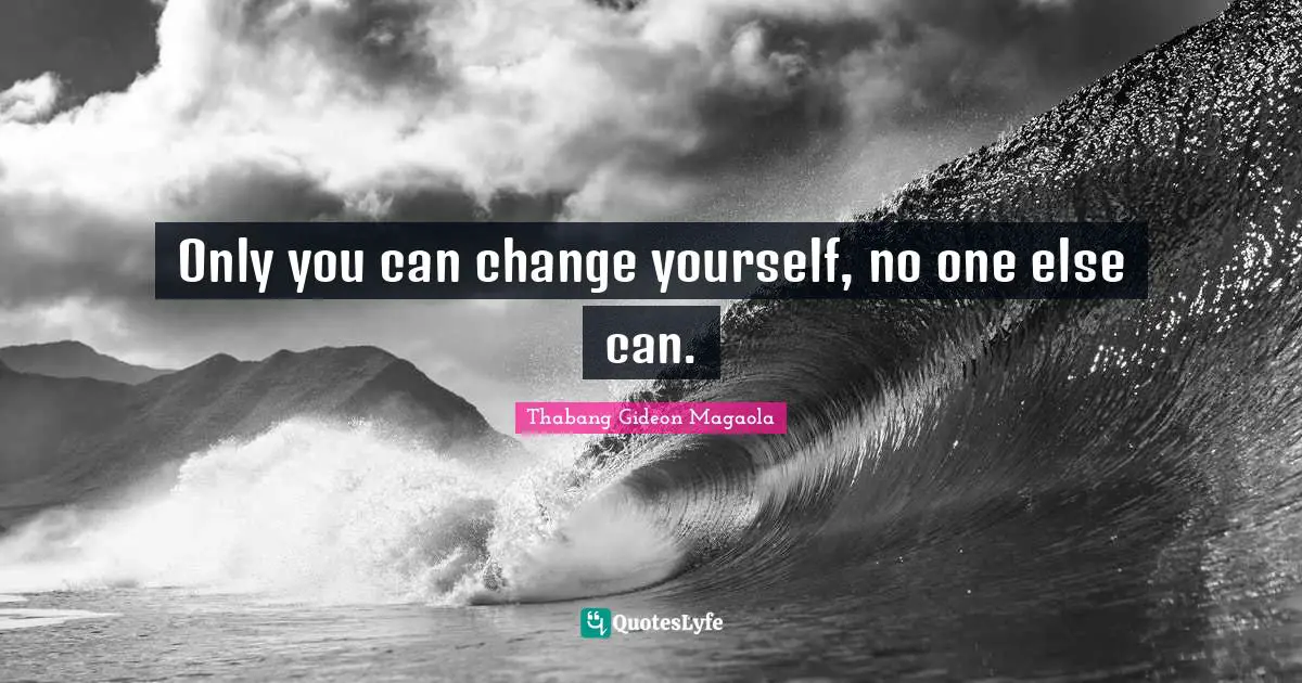 Only you can change yourself, no one else can.