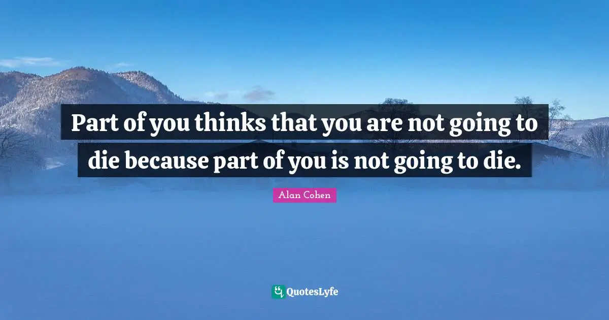 Part of you thinks that you are not going to die because part of you is not going to die.