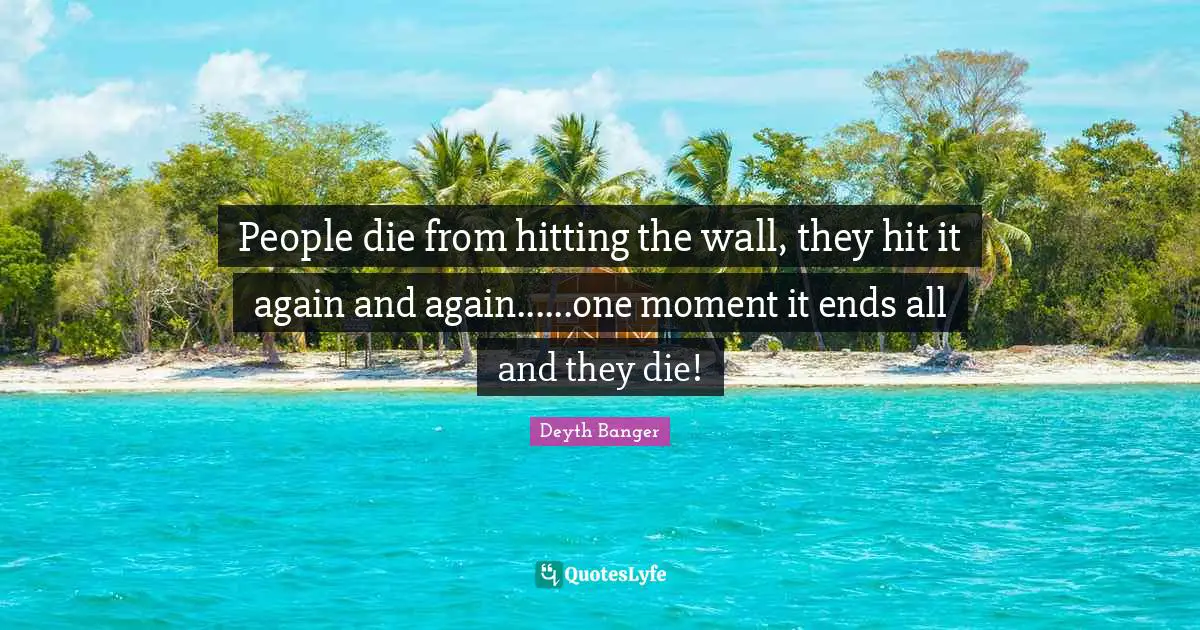 People die from hitting the wall, they hit it again and again......one moment it ends all and they die!