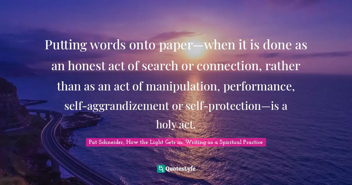 Pat Schneider, How The Light Gets In: Writing As A Spiritual Practice Quotes: "Putting words onto paper—when it is done as an honest act of search or connection, rather than as an act of manipulation, performance, self-aggrandizement or self-protection—is a holy act."