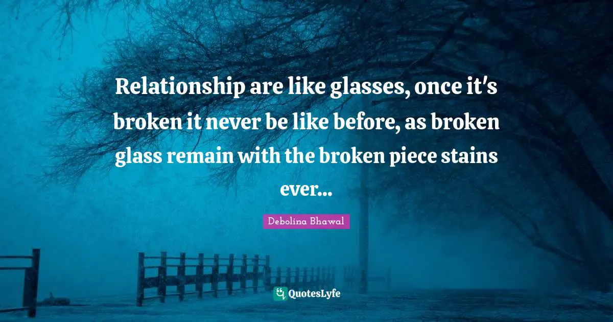 Relationship are like glasses, once it's broken it never be like before, as broken glass remain with the broken piece stains ever...