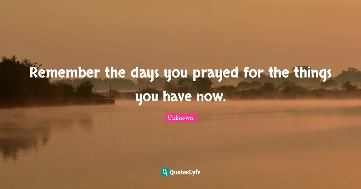 Remember the days you prayed for the things you have now.
