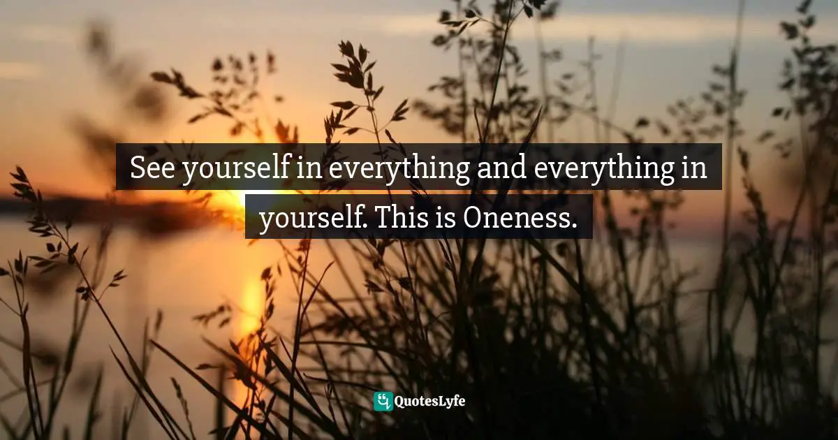 See yourself in everything and everything in yourself. This is Oneness.