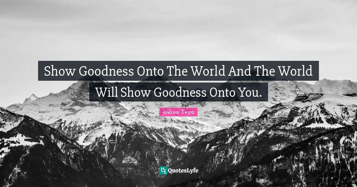 Show Goodness Onto The World And The World Will Show Goodness Onto You.