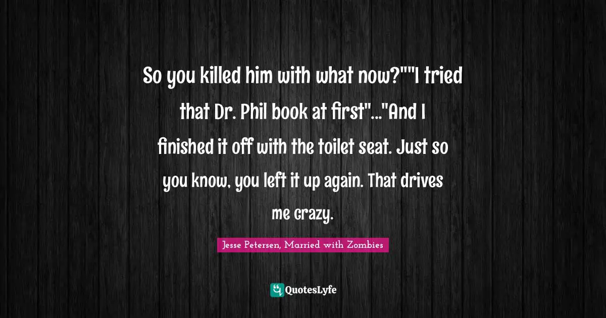 So you killed him with what now?""I tried that Dr. Phil book at first"..."And I finished it off with the toilet seat. Just so you know, you left it up again. That drives me crazy.