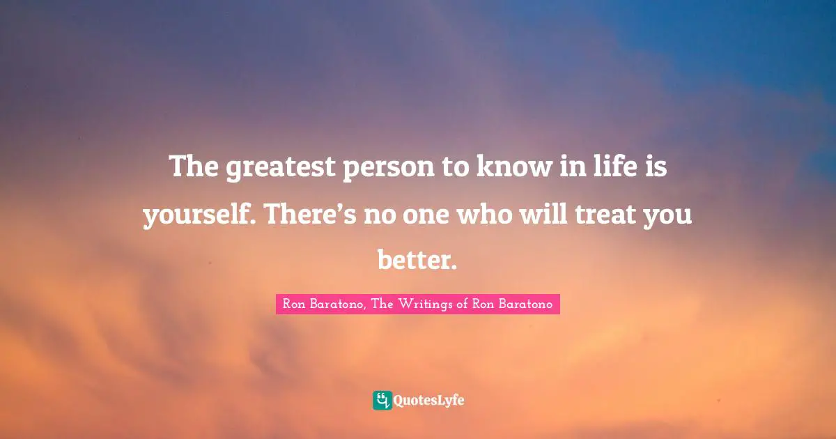 The greatest person to know in life is yourself. There’s no one who will treat you better.
