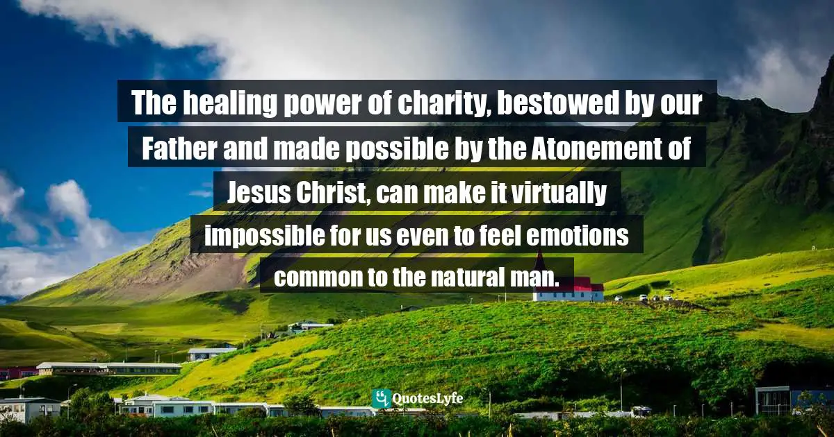The healing power of charity, bestowed by our Father and made possible by the Atonement of Jesus Christ, can make it virtually impossible for us even to feel emotions common to the natural man.