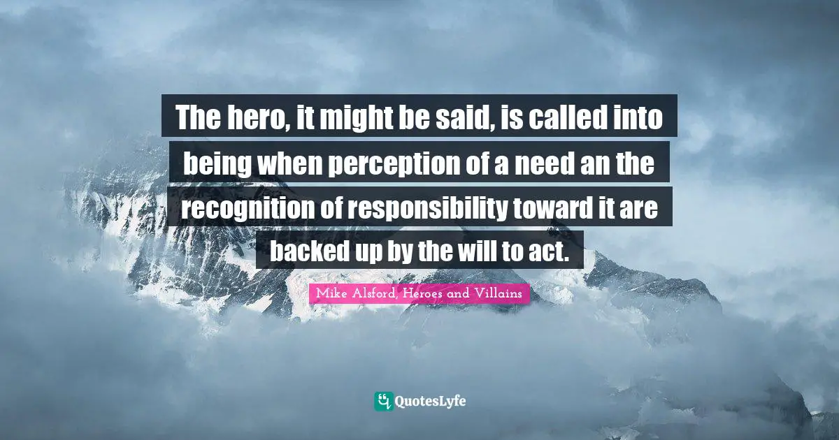 The hero, it might be said, is called into being when perception of a need an the recognition of responsibility toward it are backed up by the will to act.