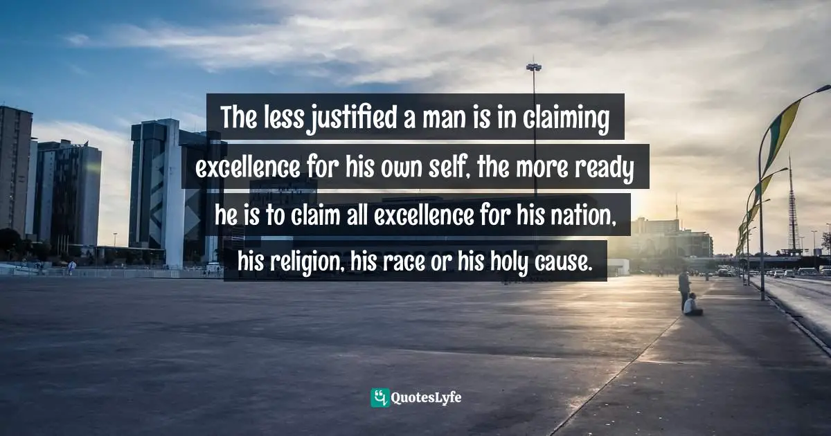 The less justified a man is in claiming excellence for his own self, the more ready he is to claim all excellence for his nation, his religion, his race or his holy cause.