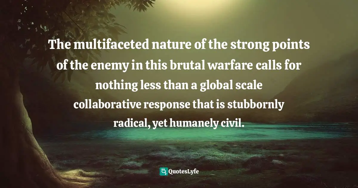 The multifaceted nature of the strong points of the enemy in this brutal warfare calls for nothing less than a global scale collaborative response that is stubbornly radical, yet humanely civil.