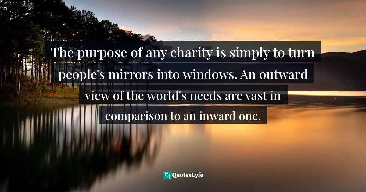 The purpose of any charity is simply to turn people's mirrors into windows. An outward view of the world's needs are vast in comparison to an inward one.