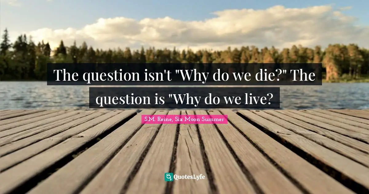 The question isn't "Why do we die?" The question is "Why do we live?