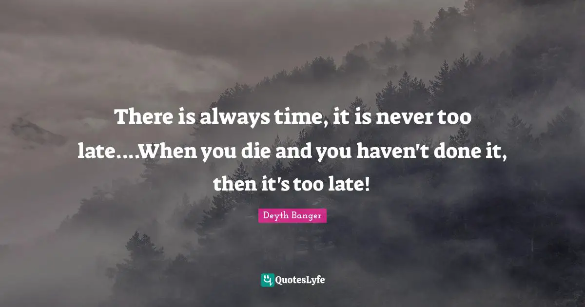 There is always time, it is never too late....When you die and you haven't done it, then it's too late!