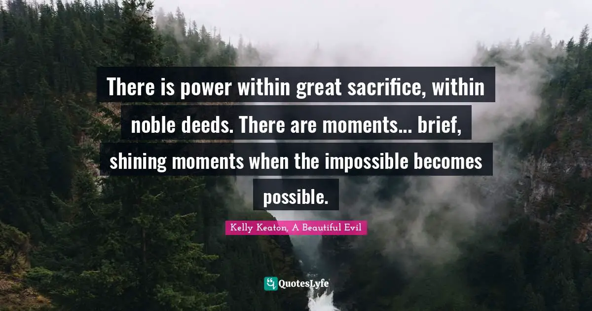 There is power within great sacrifice, within noble deeds. There are moments... brief, shining moments when the impossible becomes possible.