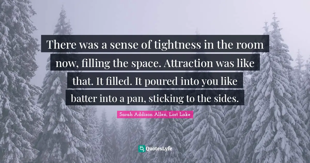 There was a sense of tightness in the room now, filling the space. Attraction was like that. It filled. It poured into you like batter into a pan, sticking to the sides.