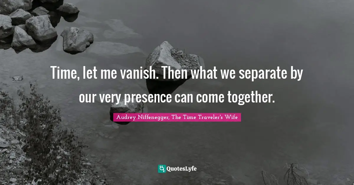 Time, let me vanish. Then what we separate by our very presence can come together.