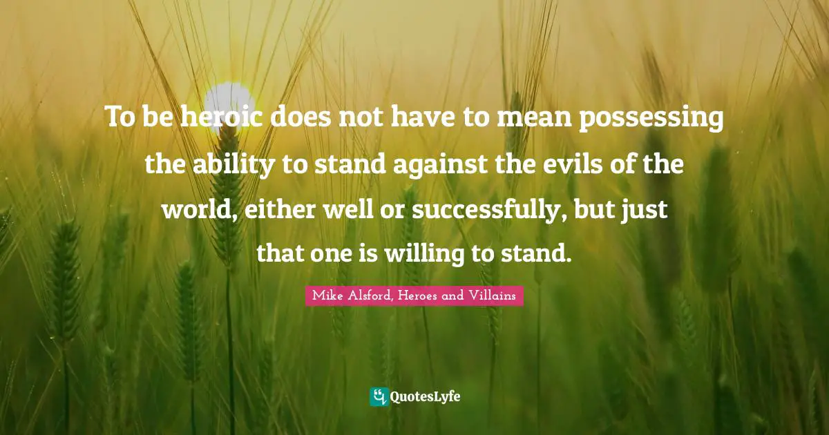 To be heroic does not have to mean possessing the ability to stand against the evils of the world, either well or successfully, but just that one is willing to stand.