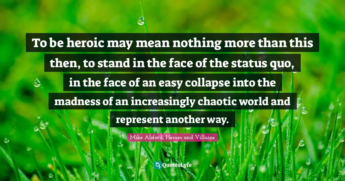 To be heroic may mean nothing more than this then, to stand in the face of the status quo, in the face of an easy collapse into the madness of an increasingly chaotic world and represent another way.