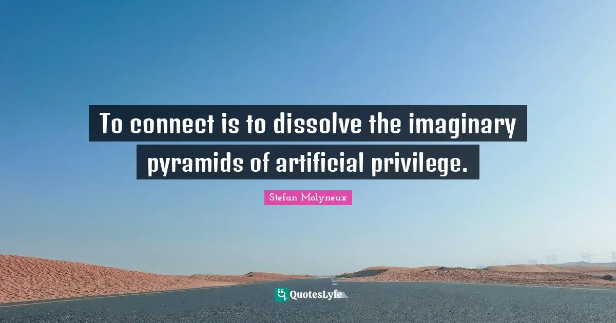 To connect is to dissolve the imaginary pyramids of artificial privilege.