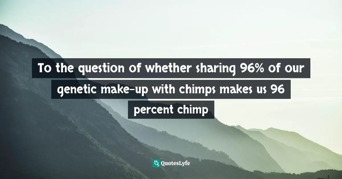 To the question of whether sharing 96% of our genetic make-up with chimps makes us 96 percent chimp