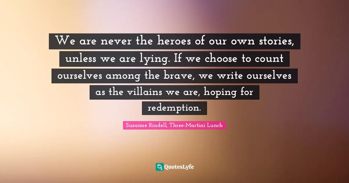 We are never the heroes of our own stories, unless we are lying. If we choose to count ourselves among the brave, we write ourselves as the villains we are, hoping for redemption.