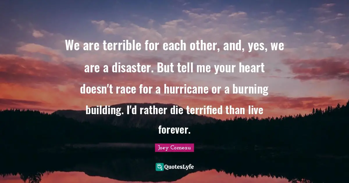 We are terrible for each other, and, yes, we are a disaster. But tell me your heart doesn't race for a hurricane or a burning building. I'd rather die terrified than live forever.