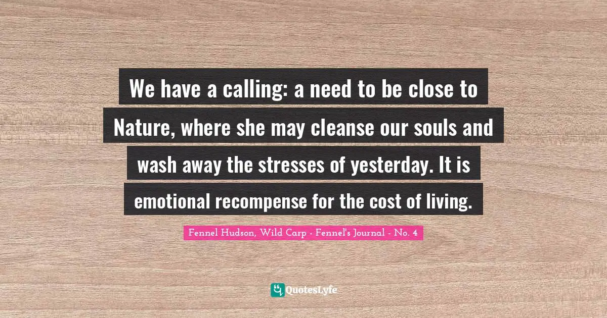 We have a calling: a need to be close to Nature, where she may cleanse our souls and wash away the stresses of yesterday. It is emotional recompense for the cost of living.