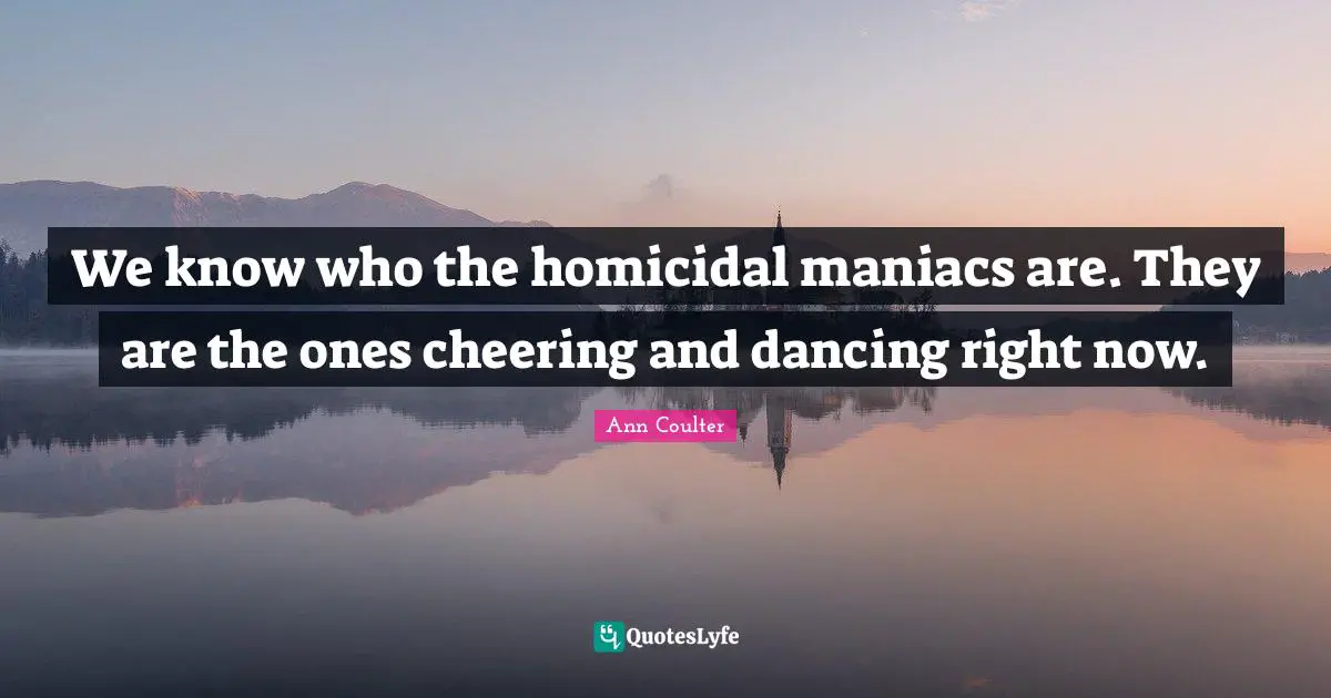 We know who the homicidal maniacs are. They are the ones cheering and dancing right now.