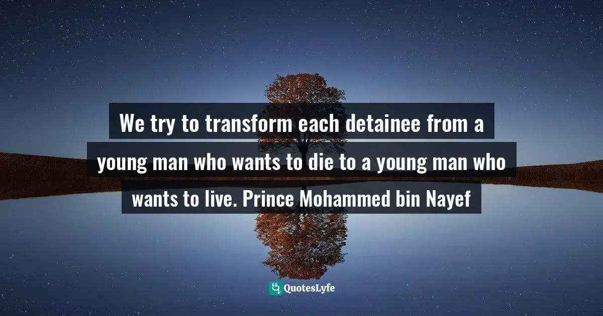 We try to transform each detainee from a young man who wants to die to a young man who wants to live. Prince Mohammed bin Nayef