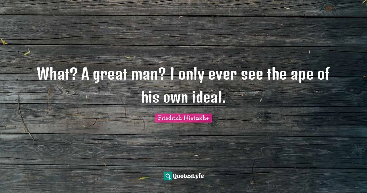 What? A great man? I only ever see the ape of his own ideal.