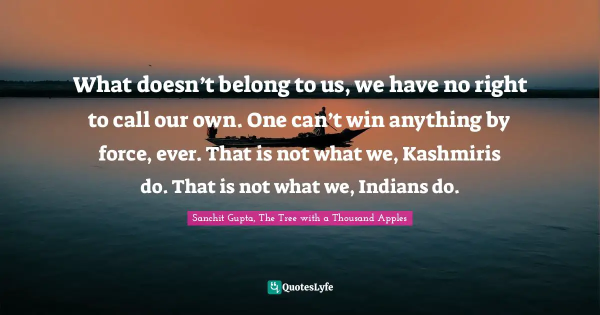 Sanchit Gupta, The Tree With A Thousand Apples Quotes: "What doesn’t belong to us, we have no right to call our own. One can’t win anything by force, ever. That is not what we, Kashmiris do. That is not what we, Indians do."