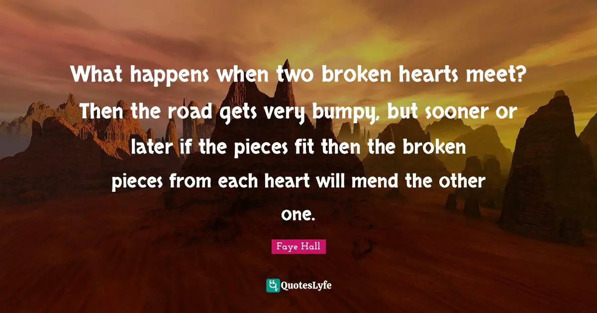 What happens when two broken hearts meet? Then the road gets very bumpy, but sooner or later if the pieces fit then the broken pieces from each heart will mend the other one.