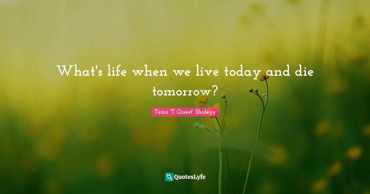 What's life when we live today and die tomorrow?
