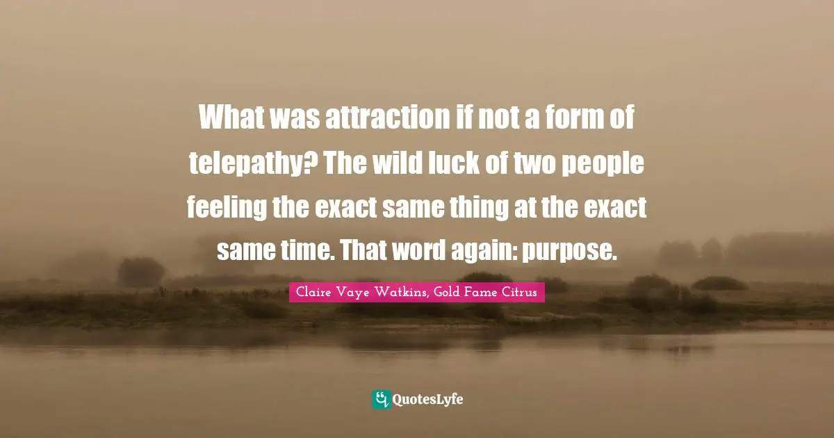What was attraction if not a form of telepathy? The wild luck of two people feeling the exact same thing at the exact same time. That word again: purpose.